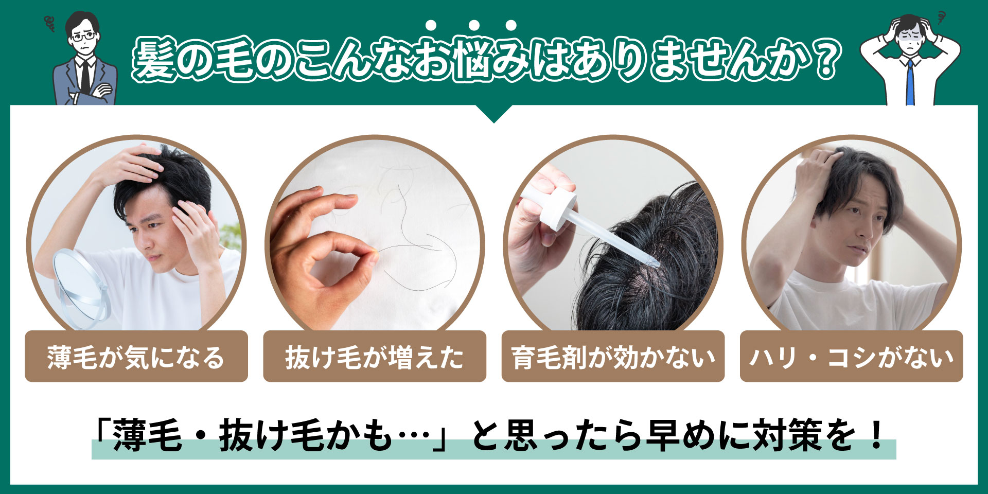 髪の毛のこんなお悩みはありませんか？髪の毛の薄さが気になってきた。枕に抜け毛がたくさん落ちている。育毛剤を使っても効果を感じない。髪の毛にハリ、コシがない。「薄毛・抜け毛かも…」と思ったら早めに対策を！