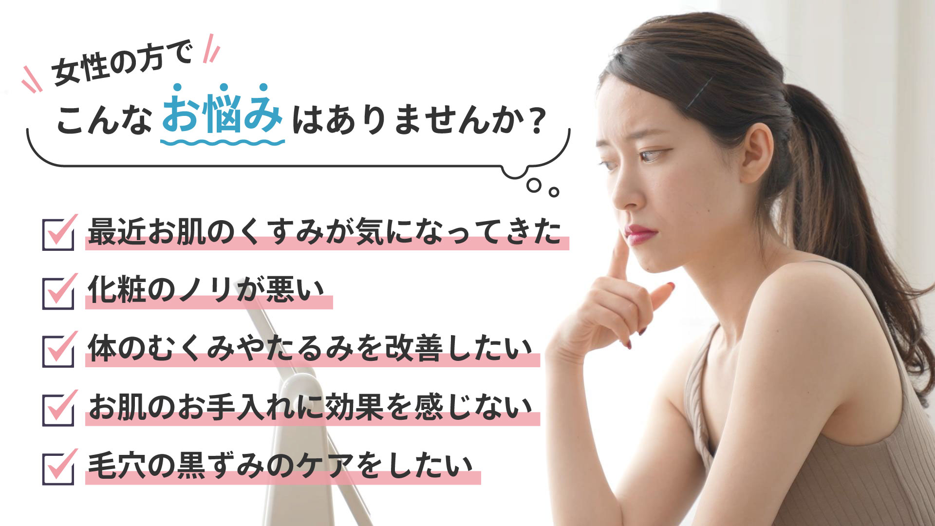 女性の方でこんなお悩みはありませんか？最近お肌のくすみが気になってきた。化粧のノリが悪い。体のむくみやたるみを改善したい。お肌のお手入れに効果を感じない。毛穴の黒ずみのケアをしたい。